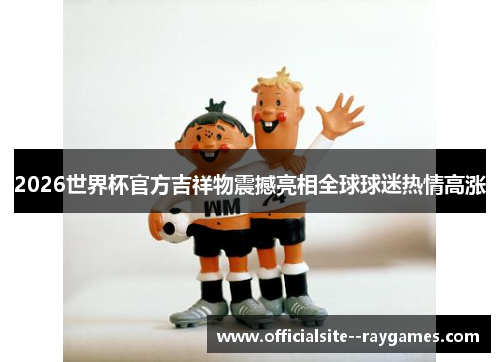 2026世界杯官方吉祥物震撼亮相全球球迷热情高涨