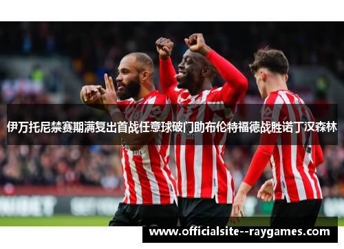 伊万托尼禁赛期满复出首战任意球破门助布伦特福德战胜诺丁汉森林 伊万托尼禁赛期满复出首战任意球破门助布伦特福德战胜诺丁汉森林