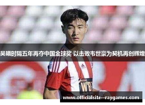 吴曦时隔五年再夺中国金球奖 以击败韦世豪为契机再创辉煌 吴曦时隔五年再夺中国金球奖 以击败韦世豪为契机再创辉煌