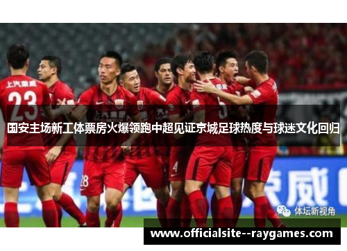 国安主场新工体票房火爆领跑中超见证京城足球热度与球迷文化回归 国安主场新工体票房火爆领跑中超见证京城足球热度与球迷文化回归