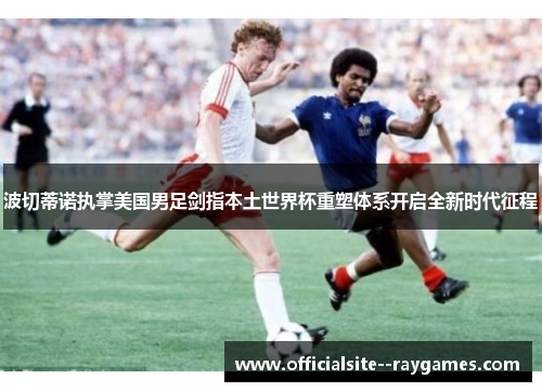 波切蒂诺执掌美国男足剑指本土世界杯重塑体系开启全新时代征程