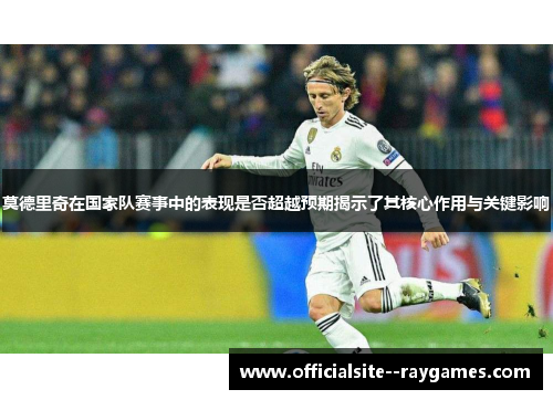 莫德里奇在国家队赛事中的表现是否超越预期揭示了其核心作用与关键影响