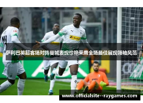 萨利巴英超客场对阵曼城表现惊艳荣膺全场最佳展现领袖风范