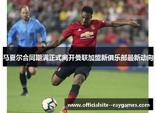 马夏尔合同期满正式离开曼联加盟新俱乐部最新动向