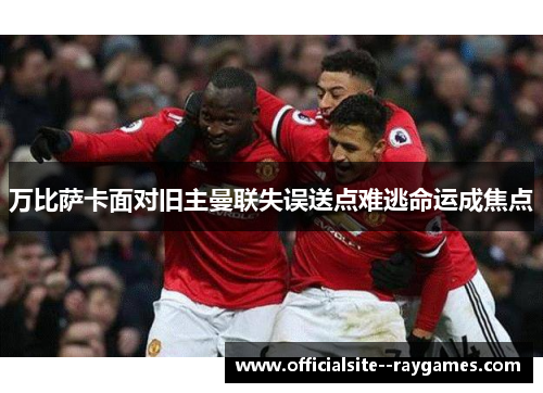 万比萨卡面对旧主曼联失误送点难逃命运成焦点