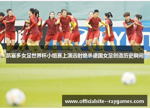 凯塞多女足世界杯小组赛上演远射绝杀德国女足创造历史瞬间