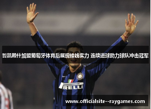 哲凯赖什加盟葡萄牙体育后展现锋线实力 连续进球助力球队冲击冠军