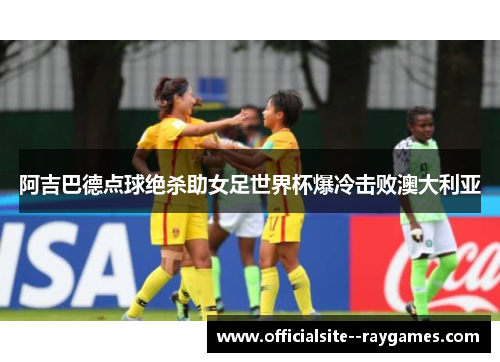 阿吉巴德点球绝杀助女足世界杯爆冷击败澳大利亚 阿吉巴德点球绝杀助女足世界杯爆冷击败澳大利亚