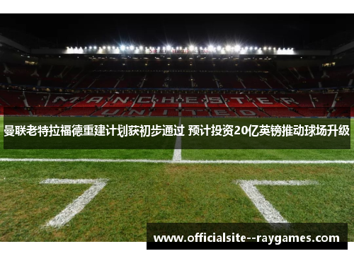 曼联老特拉福德重建计划获初步通过 预计投资20亿英镑推动球场升级