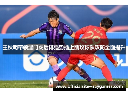 王秋明带领津门虎后排强势插上助攻球队攻防全面提升